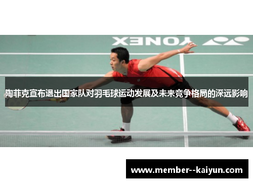 陶菲克宣布退出国家队对羽毛球运动发展及未来竞争格局的深远影响