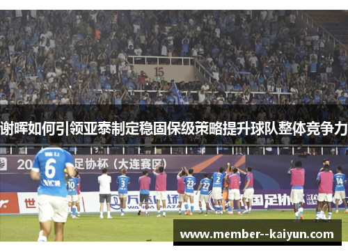 谢晖如何引领亚泰制定稳固保级策略提升球队整体竞争力