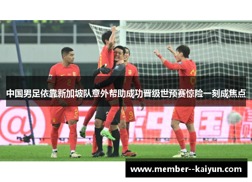 中国男足依靠新加坡队意外帮助成功晋级世预赛惊险一刻成焦点